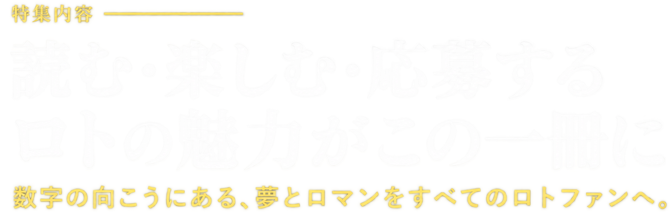 特集内容 読む・楽しむ・応募する ロトの魅力がこの一冊に 数字の向こうにある、夢とロマンをすべてのロトファンへ。